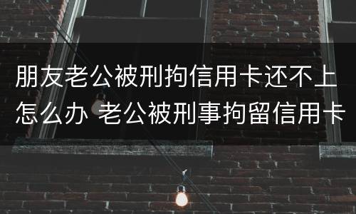 朋友老公被刑拘信用卡还不上怎么办 老公被刑事拘留信用卡还不上怎么办