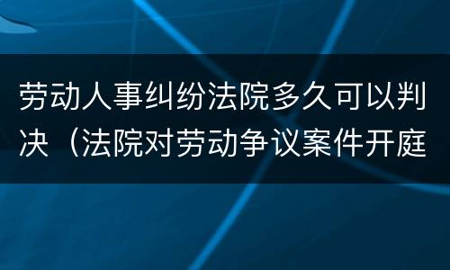劳动人事纠纷法院多久可以判决（法院对劳动争议案件开庭多久宣判）