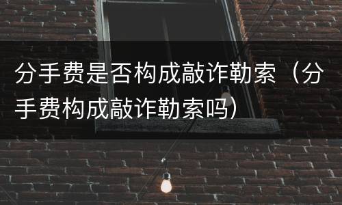 分手费是否构成敲诈勒索（分手费构成敲诈勒索吗）