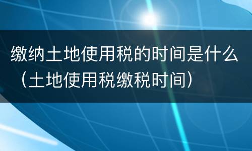 缴纳土地使用税的时间是什么（土地使用税缴税时间）