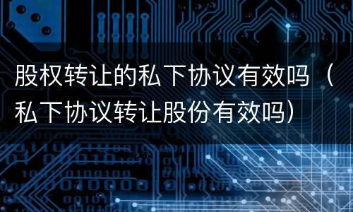 股权转让的私下协议有效吗（私下协议转让股份有效吗）