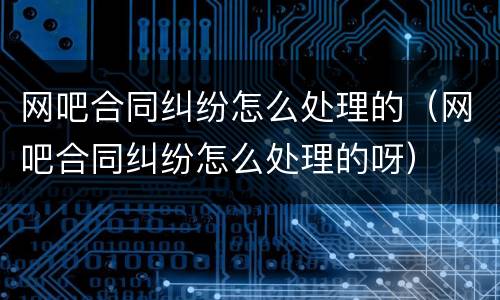 网吧合同纠纷怎么处理的（网吧合同纠纷怎么处理的呀）