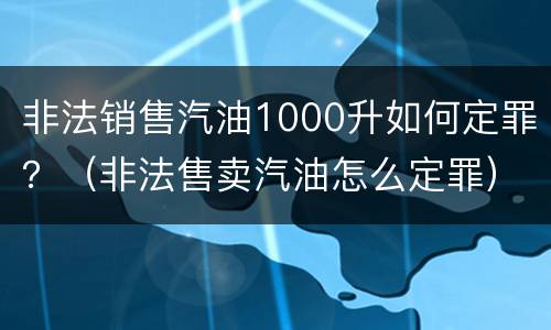 非法销售汽油1000升如何定罪？（非法售卖汽油怎么定罪）