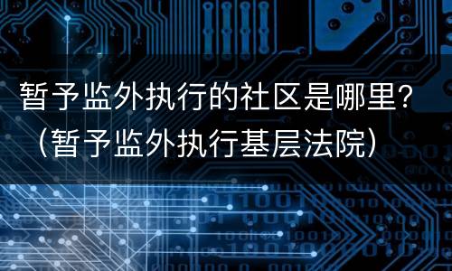 暂予监外执行的社区是哪里？（暂予监外执行基层法院）