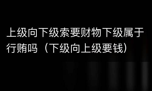 上级向下级索要财物下级属于行贿吗（下级向上级要钱）