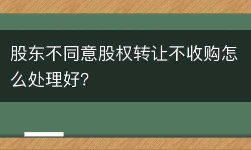 股东不同意股权转让不收购怎么处理好？