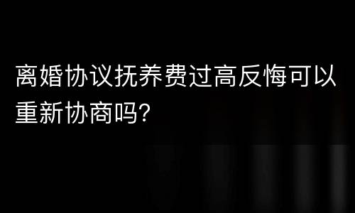 离婚协议抚养费过高反悔可以重新协商吗？