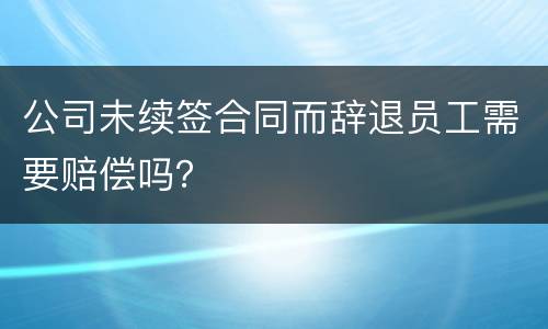 公司未续签合同而辞退员工需要赔偿吗？