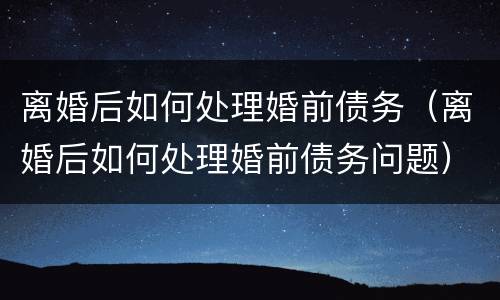 离婚后如何处理婚前债务（离婚后如何处理婚前债务问题）