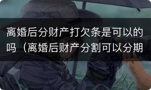 离婚后分财产打欠条是可以的吗（离婚后财产分割可以分期给吗）