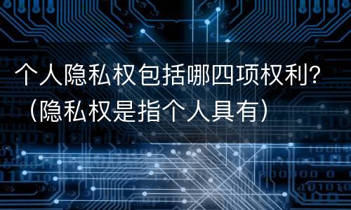 个人隐私权包括哪四项权利？（隐私权是指个人具有）