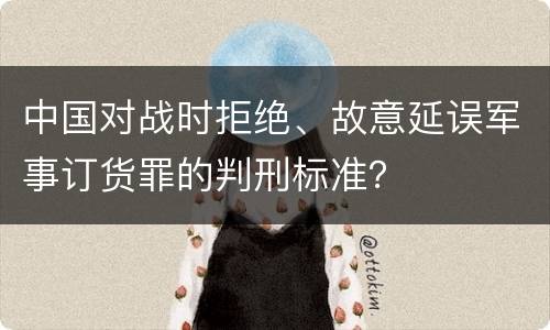 中国对战时拒绝、故意延误军事订货罪的判刑标准？