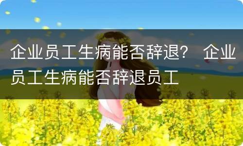 企业员工生病能否辞退？ 企业员工生病能否辞退员工