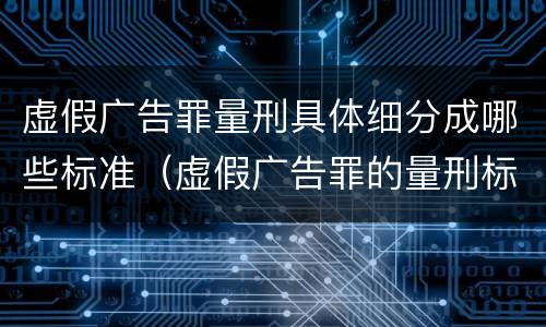 虚假广告罪量刑具体细分成哪些标准（虚假广告罪的量刑标准）