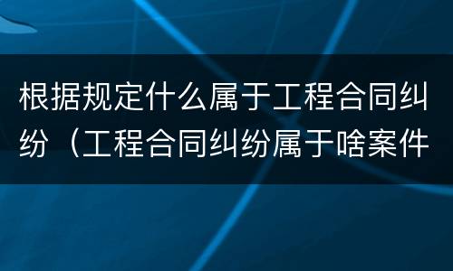 根据规定什么属于工程合同纠纷（工程合同纠纷属于啥案件）