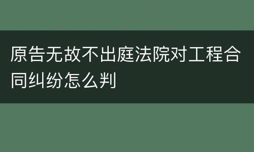 原告无故不出庭法院对工程合同纠纷怎么判
