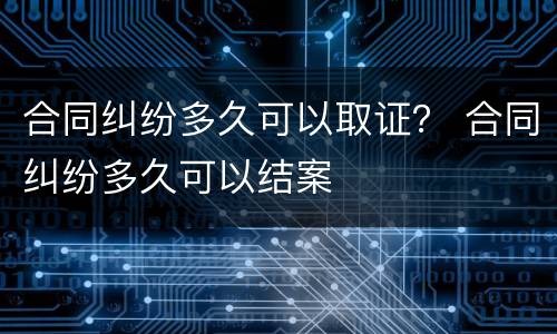 合同纠纷多久可以取证？ 合同纠纷多久可以结案