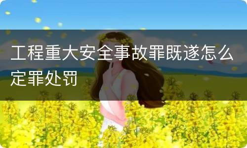 工程重大安全事故罪既遂怎么定罪处罚