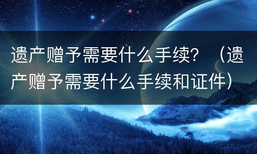 遗产赠予需要什么手续？（遗产赠予需要什么手续和证件）