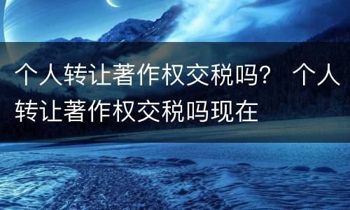 个人转让著作权交税吗？ 个人转让著作权交税吗现在