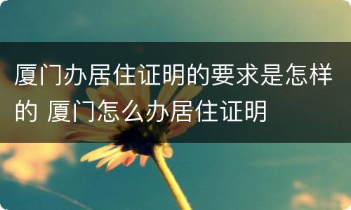 厦门办居住证明的要求是怎样的 厦门怎么办居住证明