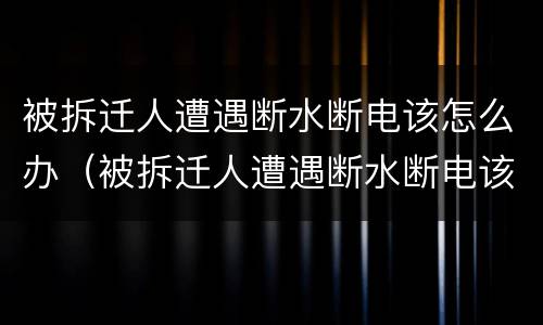 被拆迁人遭遇断水断电该怎么办（被拆迁人遭遇断水断电该怎么办呢）