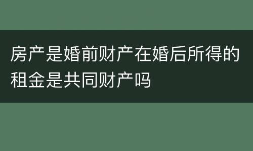 房产是婚前财产在婚后所得的租金是共同财产吗