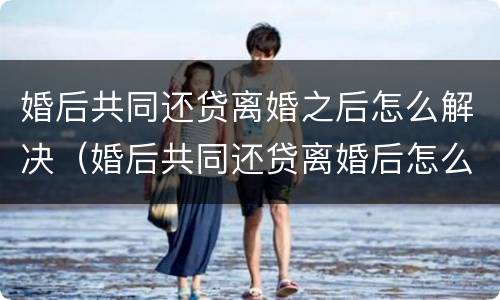 婚后共同还贷离婚之后怎么解决（婚后共同还贷离婚后怎么处理?）