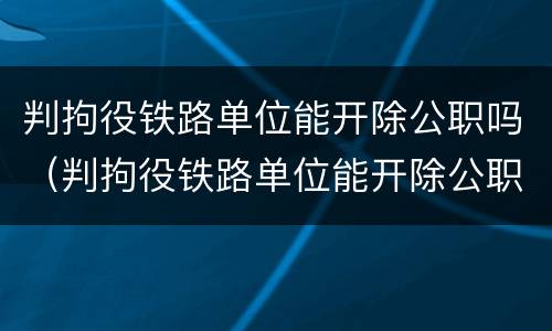 判拘役铁路单位能开除公职吗（判拘役铁路单位能开除公职吗知乎）