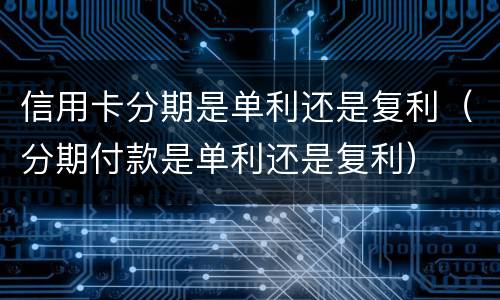 信用卡分期是单利还是复利（分期付款是单利还是复利）