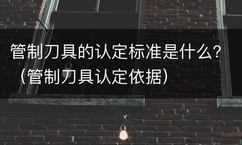 管制刀具的认定标准是什么？（管制刀具认定依据）