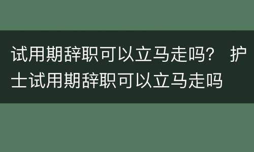 试用期辞职可以立马走吗？ 护士试用期辞职可以立马走吗