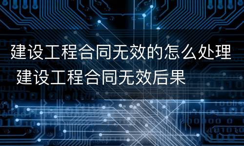 建设工程合同无效的怎么处理 建设工程合同无效后果