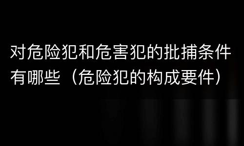 对危险犯和危害犯的批捕条件有哪些（危险犯的构成要件）