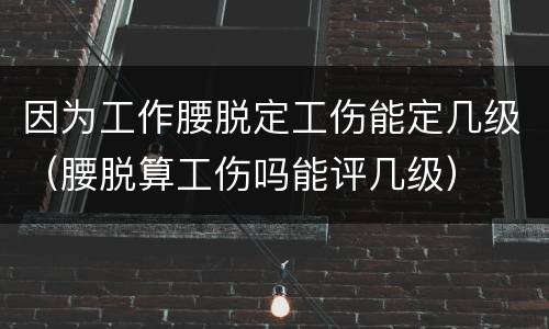 因为工作腰脱定工伤能定几级（腰脱算工伤吗能评几级）