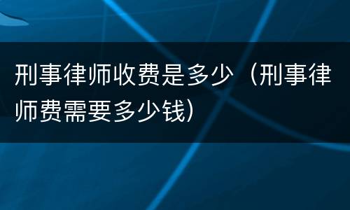 刑事律师收费是多少（刑事律师费需要多少钱）