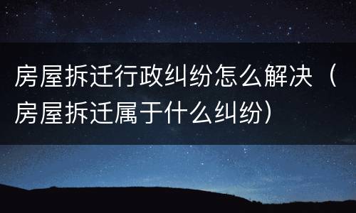 房屋拆迁行政纠纷怎么解决（房屋拆迁属于什么纠纷）