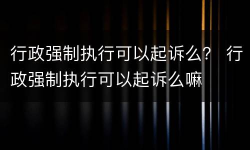 行政强制执行可以起诉么？ 行政强制执行可以起诉么嘛