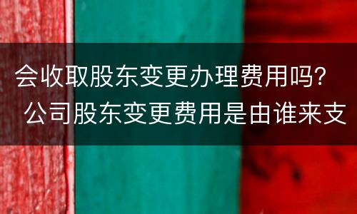 会收取股东变更办理费用吗？ 公司股东变更费用是由谁来支付