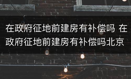 在政府征地前建房有补偿吗 在政府征地前建房有补偿吗北京
