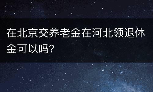 在北京交养老金在河北领退休金可以吗？