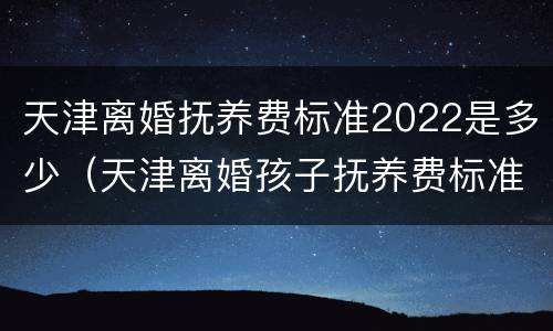 天津离婚抚养费标准2022是多少（天津离婚孩子抚养费标准2020）