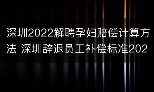 深圳2022解聘孕妇赔偿计算方法 深圳辞退员工补偿标准2021怎么算