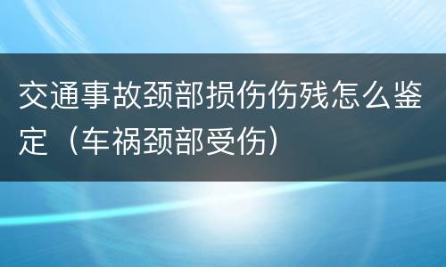 交通事故颈部损伤伤残怎么鉴定（车祸颈部受伤）