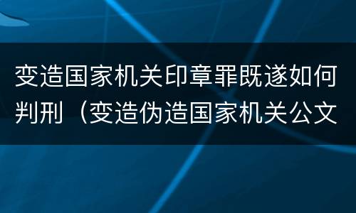 变造国家机关印章罪既遂如何判刑（变造伪造国家机关公文印章罪案件）