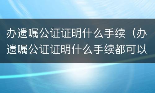 办遗嘱公证证明什么手续（办遗嘱公证证明什么手续都可以吗）