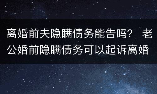 离婚前夫隐瞒债务能告吗？ 老公婚前隐瞒债务可以起诉离婚吗