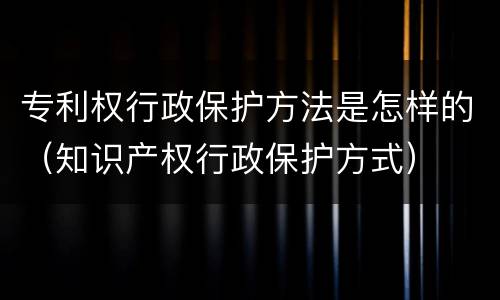 专利权行政保护方法是怎样的（知识产权行政保护方式）