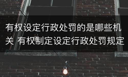 有权设定行政处罚的是哪些机关 有权制定设定行政处罚规定的机关包括哪些