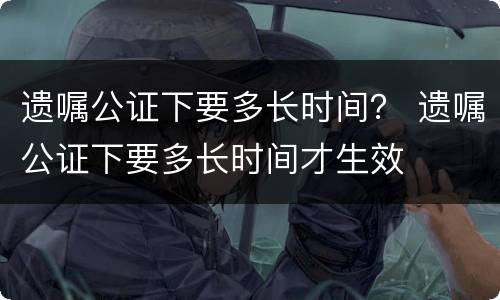 遗嘱公证下要多长时间？ 遗嘱公证下要多长时间才生效